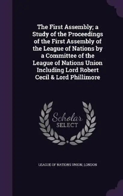 The First Assembly; a Study of the Proceedings of the First Assembly of the League of Nations by a Committee of the League of Nations Union Including by London League of Nations Union
