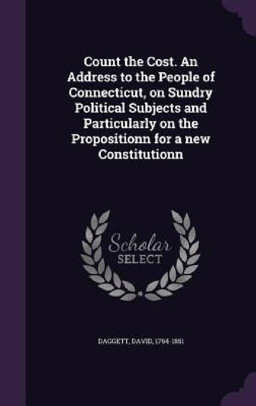 Count the Cost. An Address to the People of Connecticut, on Sundry Political Subjects and Particularly on the Propositionn for a new Constitutionn by David Daggett