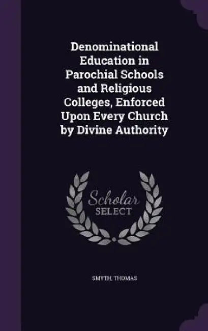 Denominational Education in Parochial Schools and Religious Colleges, Enforced Upon Every Church by Divine Authority by Smyth Thomas