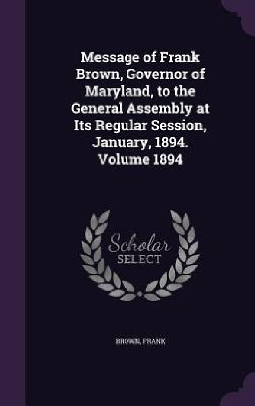 Message of Frank Brown, Governor of Maryland, to the General Assembly at Its Regular Session, January, 1894. Volume 1894 by Brown Frank