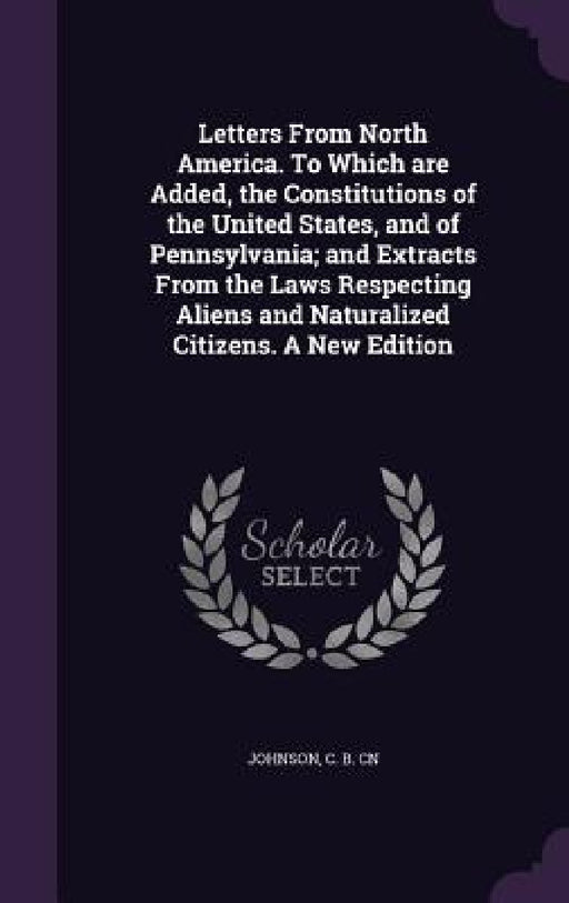 Letters From North America. To Which are Added, the Constitutions of the United States, and of Pennsylvania; and Extracts From the Laws Respecting Ali by C. B. Cn Johnson