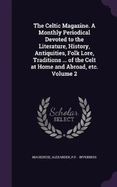The Celtic Magazine. A Monthly Periodical Devoted to the Literature, History, Antiquities, Folk Lore, Traditions ... of the Celt at Home and Abroad, e by MacKenzie Alexander, P. P. -. Inverness