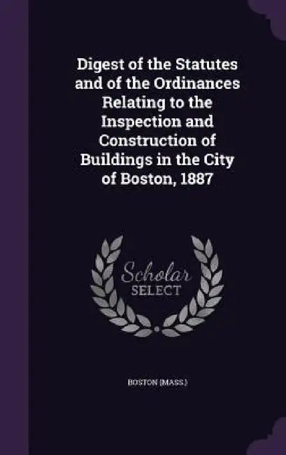 Digest of the Statutes and of the Ordinances Relating to the Inspection and Construction of Buildings in the City of Boston, 1887 by Boston (Mass ).