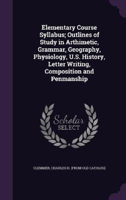 Elementary Course Syllabus; Outlines of Study in Arthimetic, Grammar, Geography, Physiology, U.S. History, Letter Writing, Composition and Penmanship by Charles H. [From Old Catalog] Clemmer
