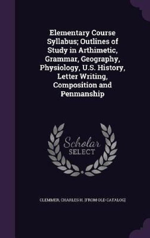 Elementary Course Syllabus; Outlines of Study in Arthimetic, Grammar, Geography, Physiology, U.S. History, Letter Writing, Composition and Penmanship by Charles H. [From Old Catalog] Clemmer