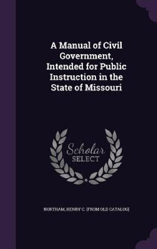 A Manual of Civil Government, Intended for Public Instruction in the State of Missouri by Henry C. [From Old Catalog] Northam
