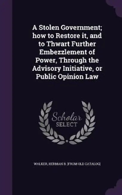 A Stolen Government; how to Restore it, and to Thwart Further Embezzlement of Power, Through the Advisory Initiative, or Public Opinion Law by Herman B. [From Old Catalog] Walker