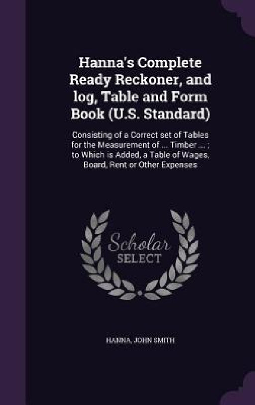 Hanna's Complete Ready Reckoner, and log, Table and Form Book (U.S. Standard): Consisting of a Correct set of Tables for the Measurement of ... Timber by Hanna John Smith