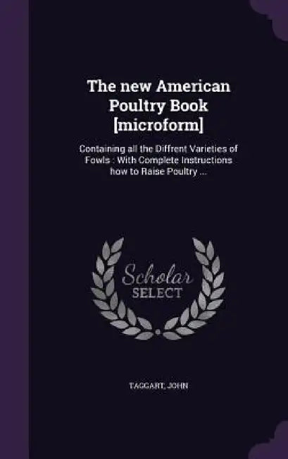 The new American Poultry Book [microform]: Containing all the Diffrent Varieties of Fowls: With Complete Instructions how to Raise Poultry ... by Taggart John