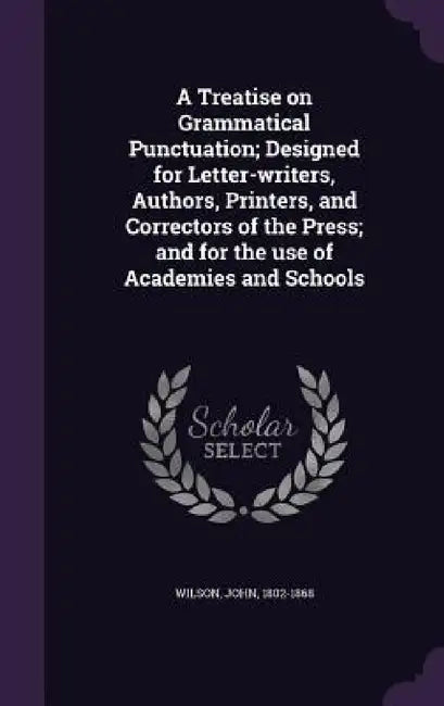 A Treatise on Grammatical Punctuation; Designed for Letter-writers, Authors, Printers, and Correctors of the Press; and for the use of Academies and S by Wilson John 1802-1868
