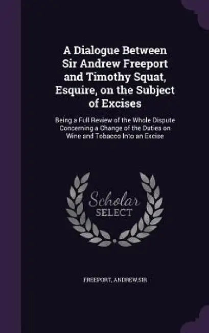 A Dialogue Between Sir Andrew Freeport and Timothy Squat, Esquire, on the Subject of Excises: Being a Full Review of the Whole Dispute Concerning a Ch by Freeport Andrew