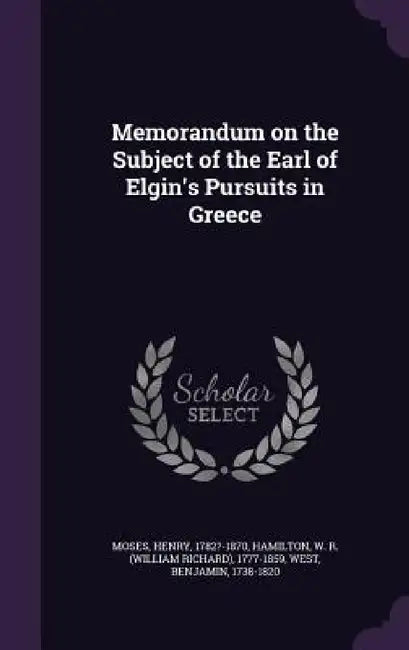 Memorandum on the Subject of the Earl of Elgin's Pursuits in Greece by Moses Henry 1782?-1870, W. R. (William Richard) 1777- Hamilton, West Benjamin 1738-1820