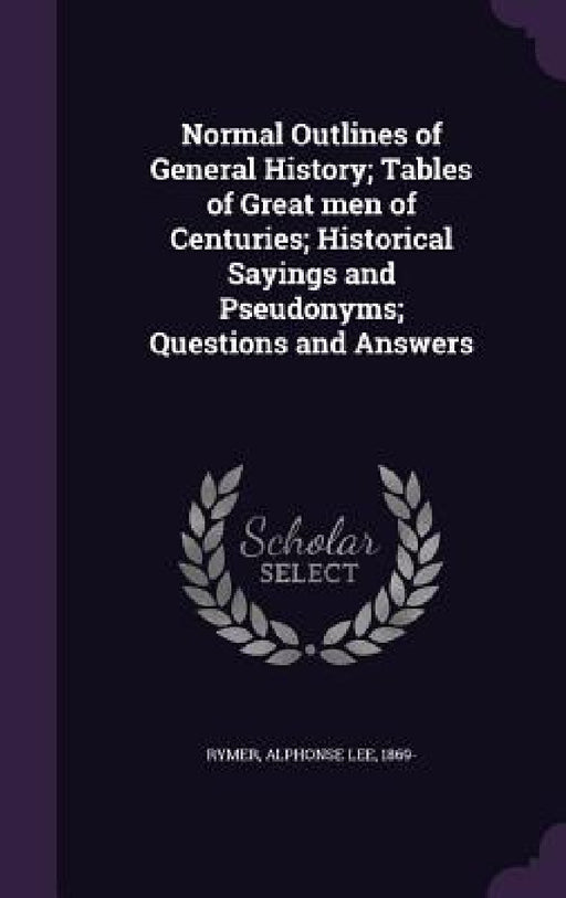 Normal Outlines of General History; Tables of Great men of Centuries; Historical Sayings and Pseudonyms; Questions and Answers by Alphonse Lee 1869- Rymer