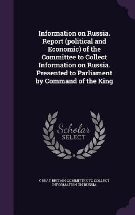 Information on Russia. Report (political and Economic) of the Committee to Collect Information on Russia. Presented to Parliament by Command of the Ki by Great Britain Committee to Collect Infor