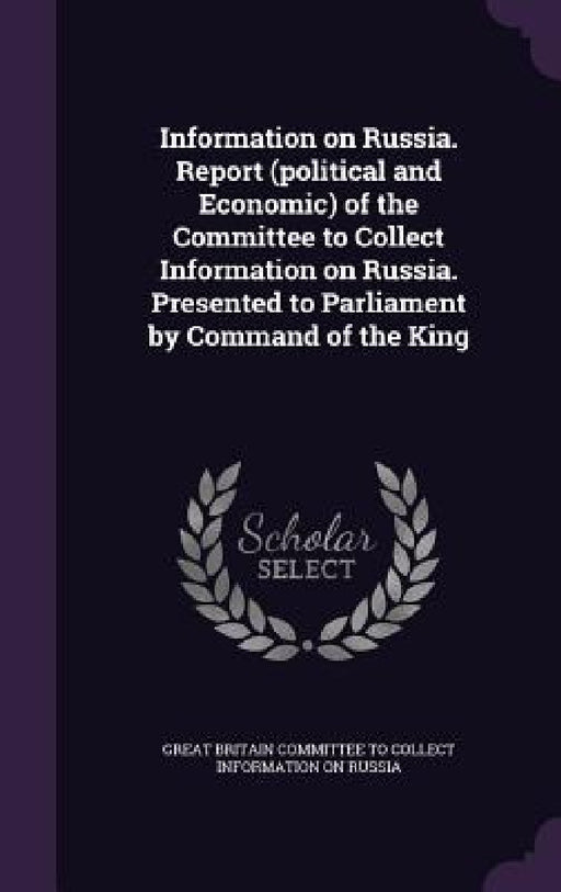 Information on Russia. Report (political and Economic) of the Committee to Collect Information on Russia. Presented to Parliament by Command of the Ki by Great Britain Committee to Collect Infor