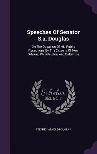 Speeches Of Senator S.a. Douglas: On The Occasion Of His Public Receptions By The Citizens Of New Orleans, Philadelphia, And Baltimore by Stephen Arnold Douglas