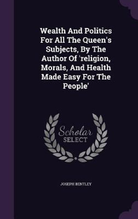 Wealth And Politics For All The Queen's Subjects, By The Author Of 'religion, Morals, And Health Made Easy For The People' by Joseph Bentley
