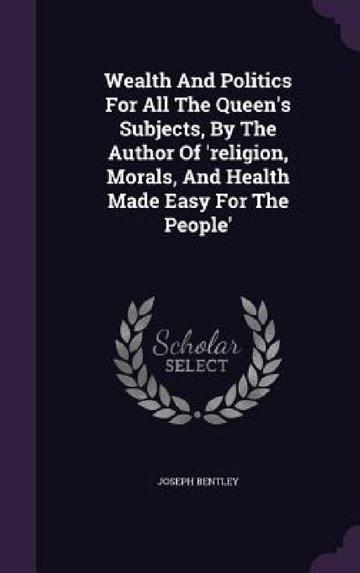 Wealth And Politics For All The Queen's Subjects, By The Author Of 'religion, Morals, And Health Made Easy For The People' by Joseph Bentley