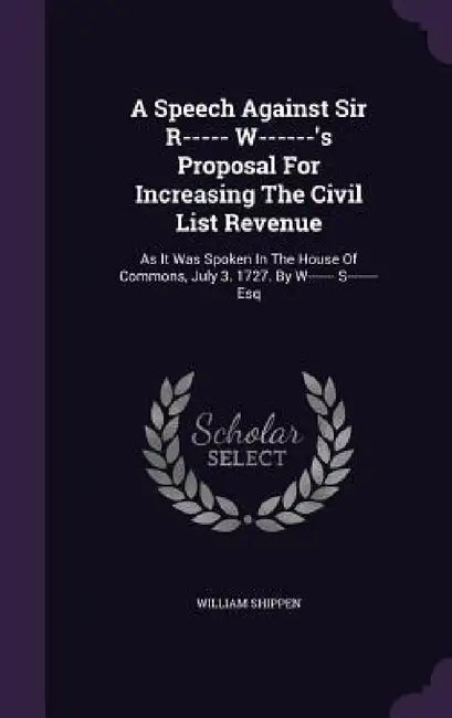 A Speech Against Sir R----- W------'s Proposal For Increasing The Civil List Revenue: As It Was Spoken In The House Of Commons, July 3. 1727. By W---- by William Shippen