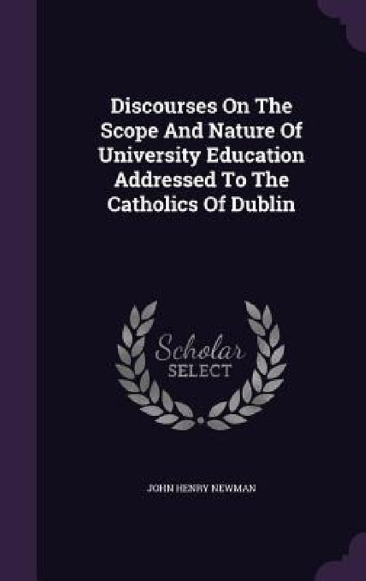 Discourses On The Scope And Nature Of University Education Addressed To The Catholics Of Dublin by John Henry Newman