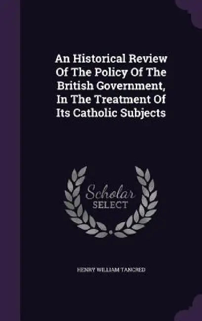 An Historical Review Of The Policy Of The British Government, In The Treatment Of Its Catholic Subjects by Henry William Tancred