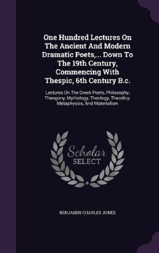 One Hundred Lectures On The Ancient And Modern Dramatic Poets, ... Down To The 19th Century, Commencing With Thespic, 6th Century B.c.: Lectures On Th by Benjamin Charles Jones