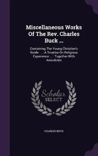 Miscellaneous Works Of The Rev. Charles Buck ...: Containing The Young Christian's Guide ...: A Treatise On Religious Experience ...: Together With An by Charles Buck