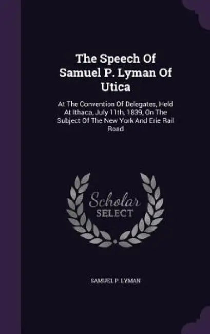 The Speech Of Samuel P. Lyman Of Utica: At The Convention Of Delegates, Held At Ithaca, July 11th, 1839, On The Subject Of The New York And Erie Rail by Samuel P. Lyman