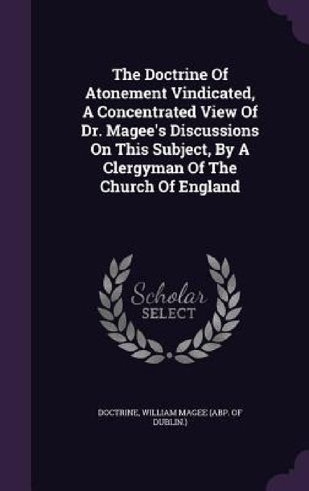 The Doctrine Of Atonement Vindicated, A Concentrated View Of Dr. Magee's Discussions On This Subject, By A Clergyman Of The Church Of England by Doctrine, William Magee (Abp of Dublin ).