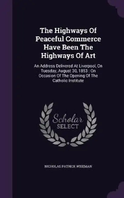 The Highways Of Peaceful Commerce Have Been The Highways Of Art: An Address Delivered At Liverpool, On Tuesday, August 30, 1853: On Occasion Of The Op by Nicholas Patrick Wiseman