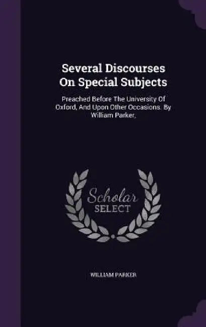 Several Discourses On Special Subjects: Preached Before The University Of Oxford, And Upon Other Occasions. By William Parker, by William Parker