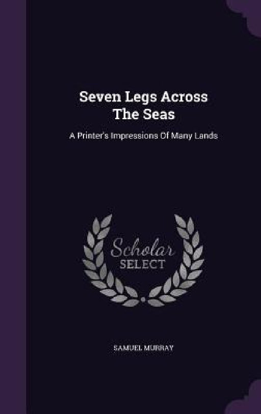 Seven Legs Across The Seas: A Printer's Impressions Of Many Lands by Samuel Murray