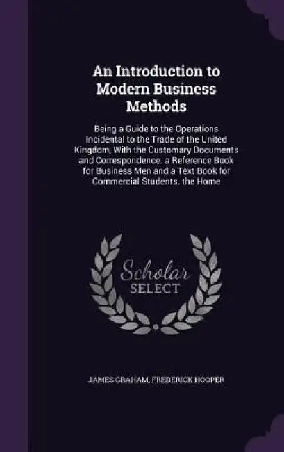 An Introduction to Modern Business Methods: Being a Guide to the Operations Incidental to the Trade of the United Kingdom, With the Customary Document by James Graham, Frederick Hooper
