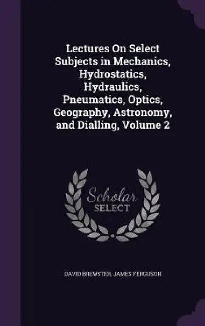Lectures On Select Subjects in Mechanics, Hydrostatics, Hydraulics, Pneumatics, Optics, Geography, Astronomy, and Dialling, Volume 2 by David Brewster, James Ferguson