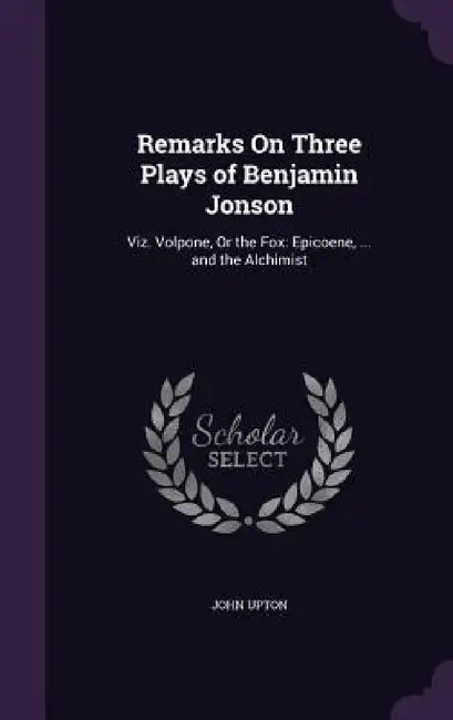 Remarks On Three Plays of Benjamin Jonson: Viz. Volpone, Or the Fox: Epicoene, ... and the Alchimist by John Upton