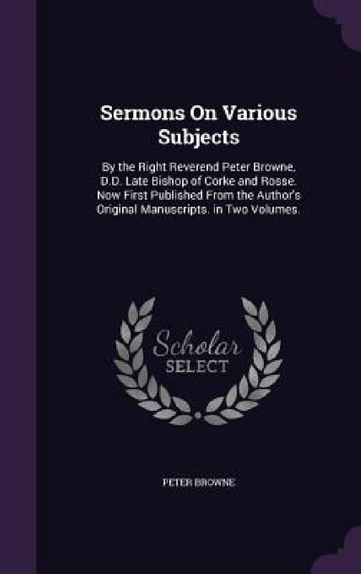 Sermons On Various Subjects: By the Right Reverend Peter Browne, D.D. Late Bishop of Corke and Rosse. Now First Published From the Author's Origina by Peter Browne