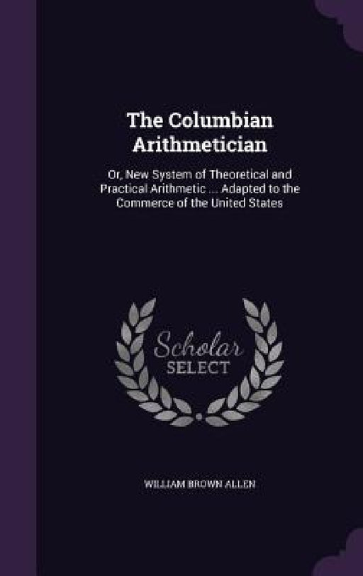 The Columbian Arithmetician: Or, New System of Theoretical and Practical Arithmetic ... Adapted to the Commerce of the United States by William Brown Allen