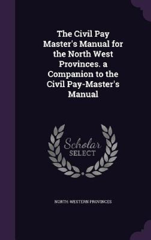 The Civil Pay Master's Manual for the North West Provinces. a Companion to the Civil Pay-Master's Manual by North-Western Provinces
