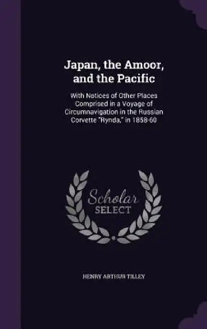 Japan, the Amoor, and the Pacific: With Notices of Other Places Comprised in a Voyage of Circumnavigation in the Russian Corvette "Rynda," in 1858-60 by Henry Arthur Tilley