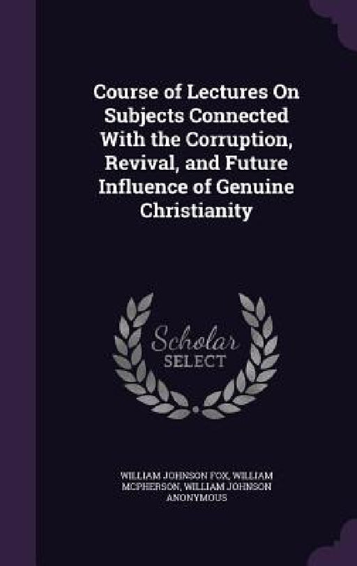Course of Lectures On Subjects Connected With the Corruption, Revival, and Future Influence of Genuine Christianity by William Johnson Fox, William McPherson, William Johnson Anonymous