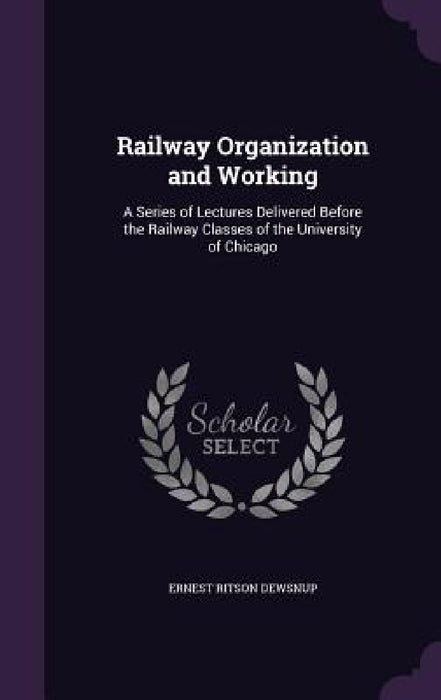 Railway Organization and Working: A Series of Lectures Delivered Before the Railway Classes of the University of Chicago by Ernest Ritson Dewsnup