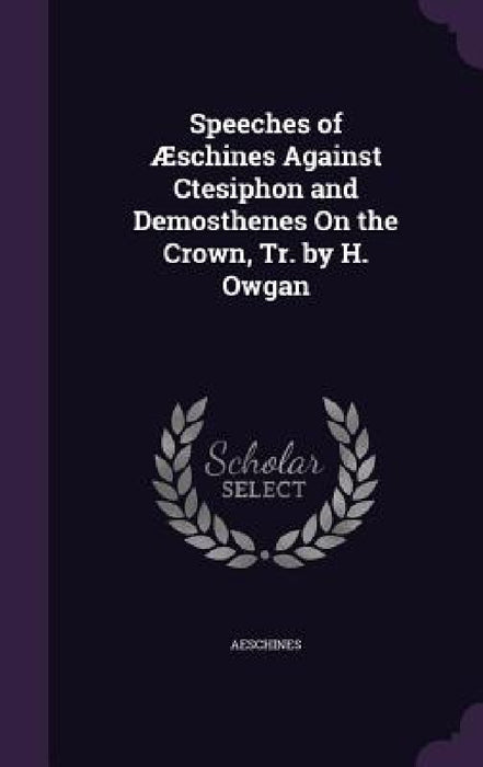 Speeches of Æschines Against Ctesiphon and Demosthenes On the Crown, Tr. by H. Owgan by Aeschines