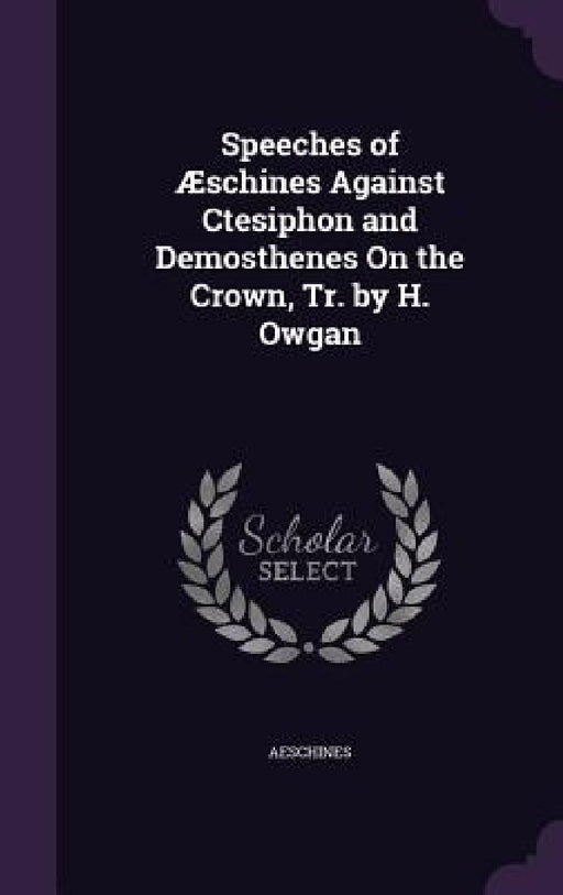 Speeches of Æschines Against Ctesiphon and Demosthenes On the Crown, Tr. by H. Owgan by Aeschines