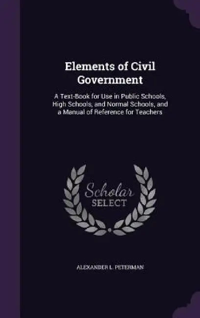 Elements of Civil Government: A Text-Book for Use in Public Schools, High Schools, and Normal Schools, and a Manual of Reference for Teachers by Alexander L. Peterman