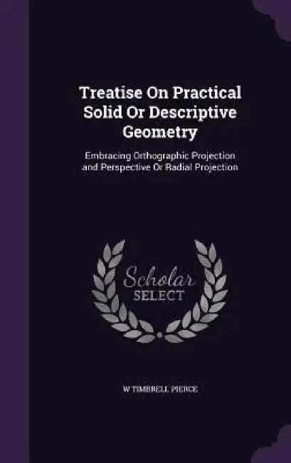 Treatise On Practical Solid Or Descriptive Geometry: Embracing Orthographic Projection and Perspective Or Radial Projection by W. Timbrell Pierce