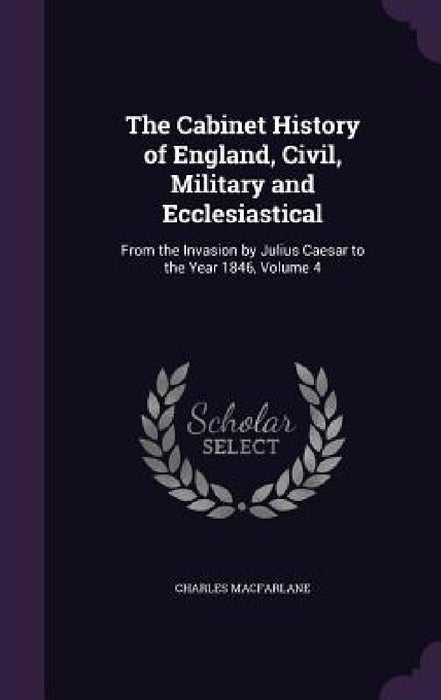 The Cabinet History of England, Civil, Military and Ecclesiastical: From the Invasion by Julius Caesar to the Year 1846, Volume 4 by Charles MacFarlane