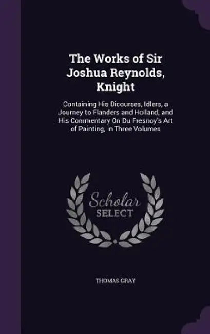 The Works of Sir Joshua Reynolds, Knight: Containing His Dicourses, Idlers, a Journey to Flanders and Holland, and His Commentary On Du Fresnoy's Art by Thomas Gray