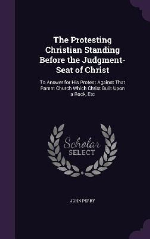The Protesting Christian Standing Before the Judgment-Seat of Christ: To Answer for His Protest Against That Parent Church Which Christ Built Upon a R by John Perry