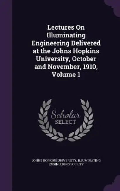 Lectures On Illuminating Engineering Delivered at the Johns Hopkins University, October and November, 1910, Volume 1 by Johns Hopkins University, Illuminating Engineering Society