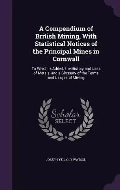 A Compendium of British Mining, With Statistical Notices of the Principal Mines in Cornwall: To Which Is Added. the History and Uses of Metals, and a by Joseph Yelloly Watson